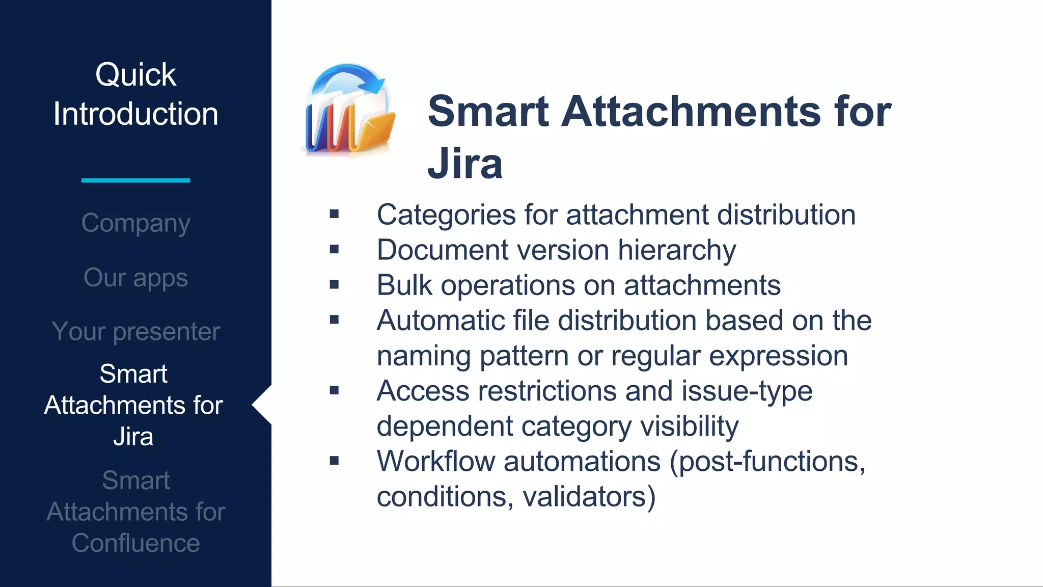 Quick
Introduction Smart Attachments for
Jira
 Categories for attachment distribution
 Document version hierarchy
 Bulk operations on attachments
 Automatic file distribution based on the
naming pattern or regular expression
 Access restrictions and issue-type
dependent category visibility
 Workflow automations (post-functions,
conditions, validators)
Smart
Attachments for
Jira
 