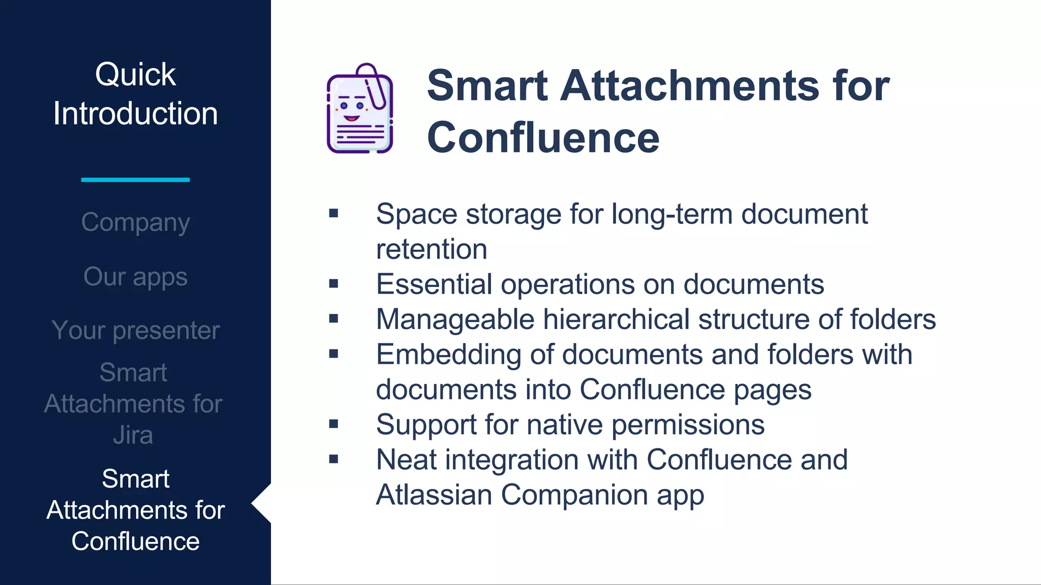 Quick
Introduction
Smart Attachments for
Confluence
 Space storage for long-term document
retention
 Essential operations on documents
 Manageable hierarchical structure of folders
 Embedding of documents and folders with
documents into Confluence pages
 Support for native permissions
 Neat integration with Confluence and
Atlassian Companion app
Smart
Attachments for
Confluence
 