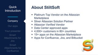 Quick
Introduction
Company
About StiltSoft
 Platinum Top Vendor on the Atlassian
Marketplace
 Silver Atlassian Solution Partner
 Atlassian Verified Vendor
 Data Center approved apps
 4,000+ customers in 80+ countries
 15+ apps on the Atlassian Marketplace
 Apps for Confluence, Jira, and Bitbucket
 