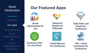 Quick
Introduction
Table Filter and
Charts for
Confluence
Our Featured Apps
Smart
Attachments for
Jira
Awesome
Graphs for
Bitbucket
Customer Case
for Jira Cloud
Talk – Inline
Comments for
Confluence
Handy Macros
for Confluence
Our apps
 