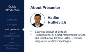 Quick
Introduction
About Presenter
Vadim
Rutkevich
 Business analyst at StiltSoft
 Product owner of Smart Attachments for Jira
and Confluence, InPlace Editor, Evernote
Integration, and Favorite Pages
Your presenter
 