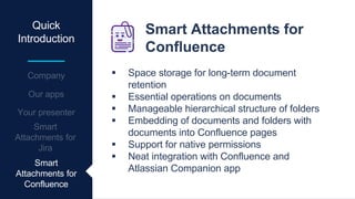 Quick
Introduction
Smart Attachments for
Confluence
 Space storage for long-term document
retention
 Essential operations on documents
 Manageable hierarchical structure of folders
 Embedding of documents and folders with
documents into Confluence pages
 Support for native permissions
 Neat integration with Confluence and
Atlassian Companion app
Smart
Attachments for
Confluence
 