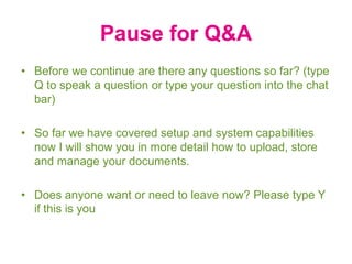 Pause for Q&A
• Before we continue are there any questions so far? (type
Q to speak a question or type your question into the chat
bar)
• So far we have covered setup and system capabilities
now I will show you in more detail how to upload, store
and manage your documents.
• Does anyone want or need to leave now? Please type Y
if this is you
 
