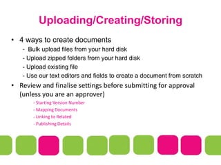 Uploading/Creating/Storing
• 4 ways to create documents
- Bulk upload files from your hard disk
- Upload zipped folders from your hard disk
- Upload existing file
- Use our text editors and fields to create a document from scratch
• Review and finalise settings before submitting for approval
(unless you are an approver)
- Starting Version Number
- Mapping Documents
- Linking to Related
- Publishing Details
 