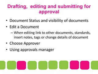 Drafting, editing and submitting for
approval
• Document Status and visibility of documents
• Edit a Document
– When editing link to other documents, standards,
insert notes, tags or change details of document
• Choose Approver
• Using approvals manager
 