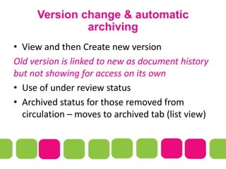 Version change & automatic
archiving
• View and then Create new version
Old version is linked to new as document history
but not showing for access on its own
• Use of under review status
• Archived status for those removed from
circulation – moves to archived tab (list view)
 