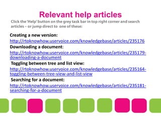 Relevant help articles
Creating a new version:
http://rtoknowhow.uservoice.com/knowledgebase/articles/235176
Downloading a document:
http://rtoknowhow.uservoice.com/knowledgebase/articles/235179-
downloading-a-document
Toggling between tree and list view:
http://rtoknowhow.uservoice.com/knowledgebase/articles/235164-
toggling-between-tree-view-and-list-view
Searching for a document:
http://rtoknowhow.uservoice.com/knowledgebase/articles/235181-
searching-for-a-document
 