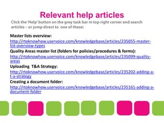 Relevant help articles
Master lists overview:
http://rtoknowhow.uservoice.com/knowledgebase/articles/235055-master-
list-overview-types
Quality Areas master list (folders for policies/procedures & forms):
http://rtoknowhow.uservoice.com/knowledgebase/articles/235099-quality-
areas
Uploading T&A Strategy:
http://rtoknowhow.uservoice.com/knowledgebase/articles/235202-adding-a-
t-a-strategy
Creating a document folder:
http://rtoknowhow.uservoice.com/knowledgebase/articles/235161-adding-a-
document-folder
 