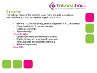 Contents:
The webinar will cover the following topics many are quite instructional
and I will show you step by step how to perform the tasks:
• Benefits & Overview of document management in RTO KnowHow
• Understanding the document tree view
• Locating documents
• System settings
Pause for Q&A
• Uploading/creating and storing documents
• Drafting/editing and submitting for approval
• Version change and automatic archiving
• Relevant help articles
More Q&A
 