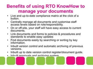 Benefits of using RTO KnowHow to
manage your documents
• Live and up-to-date compliance matrix at the click of a
button.
• Centrally manage all documents and customise staff
access levels based on role/responsibility.
• On or off-site, your staff will have easy access to current
documents.
• Link documents and forms to policies & procedures and
standards to enable easy updates
• Find documents easily by searching or sorting by key
information.
• Inbuilt version control and automatic archiving of previous
versions.
• Inbuilt up to date version control register/document guide.
• Inbuilt approvals and archiving system
 