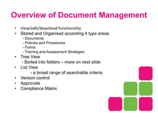 Overview of Document Management
• View/edit/download functionality
• Stored and Organised according 4 type areas
- Documents
- Policies and Procedures
- Forms
- Training and Assessment Strategies
• Tree View
- Sorted into folders – more on next slide
• List View
- a broad range of searchable criteria
• Version control
• Approvals
• Compliance Matrix
 