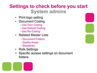 Settings to check before you start
System admins
• Print logo setting
• Document Coding
- Use Own Coding
- Use Default Coding
- Use No Coding
• Related Master Lists
- Document Folders
- Quality Areas
- Standards
• Role Settings
• Specific access settings on document
folders
 