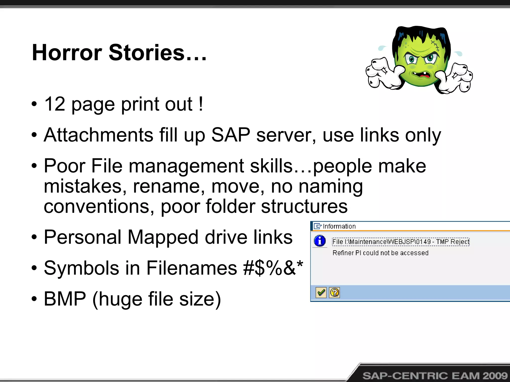Horror Stories…
• 12 page print out !
• Attachments fill up SAP server, use links only
• Poor File management skills…people make
mistakes, rename, move, no naming
conventions, poor folder structures
• Personal Mapped drive links
• Symbols in Filenames #$%&*
• BMP (huge file size)
 