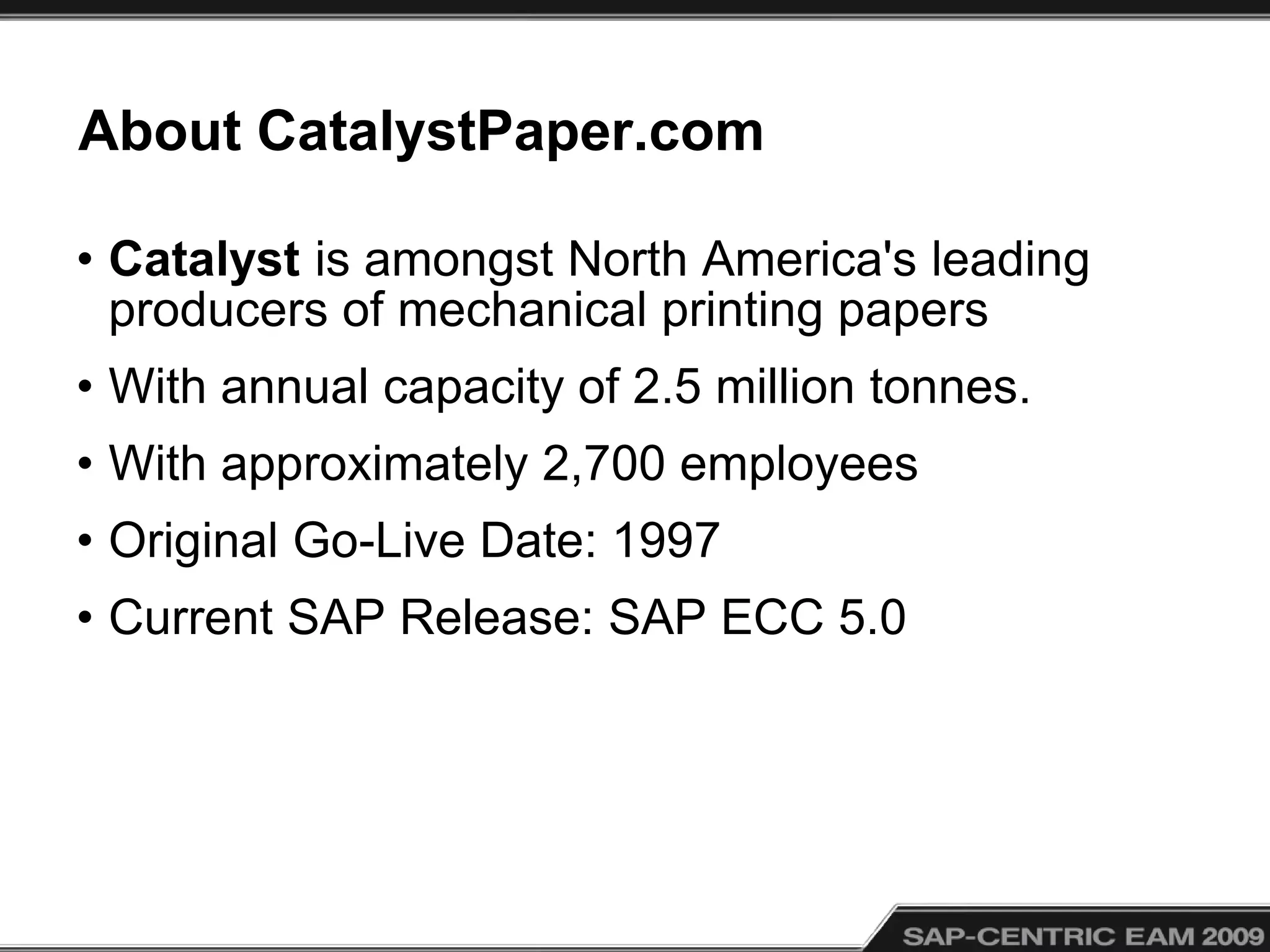 About CatalystPaper.com
• Catalyst is amongst North America's leading
producers of mechanical printing papers
• With annual capacity of 2.5 million tonnes.
• With approximately 2,700 employees
• Original Go-Live Date: 1997
• Current SAP Release: SAP ECC 5.0
 