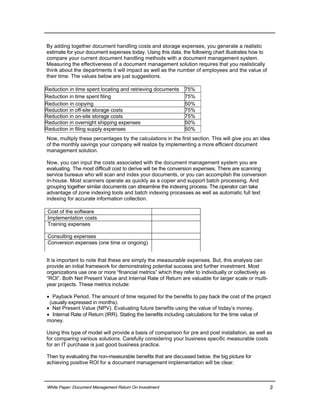 Reduction in time spent locating and retrieving documents 75%
Reduction in time spent filing 75%
Reduction in copying 50%
Reduction in off-site storage costs 75%
Reduction in on-site storage costs 75%
Reduction in overnight shipping expenses 50%
Reduction in filing supply expenses 50%
Cost of the software
Implementation costs
Training expenses
Consulting expenses
Conversion expenses (one time or ongoing)
By adding together document handling costs and storage expenses, you generate a realistic
estimate for your document expenses today. Using this data, the following chart illustrates how to
compare your current document handling methods with a document management system.
Measuring the effectiveness of a document management solution requires that you realistically
think about the departments it will impact as well as the number of employees and the value of
their time. The values below are just suggestions.
Now, multiply these percentages by the calculations in the first section. This will give you an idea
of the monthly savings your company will realize by implementing a more efficient document
management solution.
Now, you can input the costs associated with the document management system you are
evaluating. The most difficult cost to derive will be the conversion expenses. There are scanning
service bureaus who will scan and index your documents, or you can accomplish the conversion
in-house. Most scanners operate as quickly as a copier and support batch processing. And
grouping together similar documents can streamline the indexing process. The operator can take
advantage of zone indexing tools and batch indexing processes as well as automatic full text
indexing for accurate information collection.
It is important to note that these are simply the measurable expenses. But, this analysis can
provide an initial framework for demonstrating potential success and further investment. Most
organizations use one or more “financial metrics” which they refer to individually or collectively as
“ROI”. Both Net Present Value and Internal Rate of Return are valuable for larger scale or multi-
year projects. These metrics include:
 Payback Period. The amount of time required for the benefits to pay back the cost of the project
(usually expressed in months).
 Net Present Value (NPV). Evaluating future benefits using the value of today’s money.
 Internal Rate of Return (IRR). Stating the benefits including calculations for the time value of
money.
Using this type of model will provide a basis of comparison for pre and post installation, as well as
for comparing various solutions. Carefully considering your business specific measurable costs
for an IT purchase is just good business practice.
Then by evaluating the non-measurable benefits that are discussed below, the big picture for
achieving positive ROI for a document management implementation will be clear.
White Paper: Document Management Return On Investment 3
 