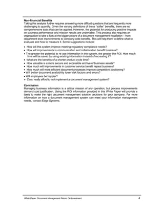 Non-financial Benefits
Taking this analysis further requires answering more difficult questions that are frequently more
challenging to quantify. Given the varying definitions of these “softer” benefits, there are no
comprehensive tools that can be applied. However, the potential for producing positive impacts
on business performance and mission results are undeniable. This process also requires an
organization to take a look at the bigger picture of a document management installation – from
department level improvements to company-wide benefits. This will help them to define what to
evaluate and how to measure it. Some suggestions include:
 How will this system improve meeting regulatory compliance needs?
 How will improvements in communication and collaboration benefit business?
 The greater the potential to re-use information in the system, the greater the ROI. How much
time will be saved by using existing information instead of recreating it?
 What are the benefits of a shorter product cycle time?
 How valuable is a more secure and accessible archive of business assets?
 How much will improvements in customer service benefit repeat business?
 How much will more efficient document processes improve competitive positioning?
 Will better document availability lower risk factors and errors?
 Will employees be happier?
 Can I really afford to not implement a document management system?
Conclusion
Managing business information is a critical mission of any operation, but process improvements
demand cost justification. Using the ROI information provided in this White Paper will provide a
basis to make the right document management solution decisions for your company. For more
information on how a document management system can meet your information management
needs, contact Edge Systems.
White Paper: Document Management Return On Investment 4
 