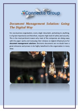 Document Management Solution: Going
The Digital Way
For any business organisation, every single document, pertaining to anything,
is of great importance and therefore, requires high level of safety and security.
This is the most pertinent reason why most of the companies are doing away
with the paper works and increasing their reliance on digital infrastructure for
document management solutions. Electronic documents are no doubt have a
great relevance and proves to be highly beneficial to the organisation in many
ways.
 