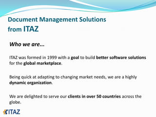 Document Management Solutionsfrom ITAZWho we are...ITAZ was formed in 1999 with a goal to build better software solutions for the global marketplace.Being quick at adapting to changing market needs, we are a highly dynamic organization. We are delighted to serve our clients in over 50 countries across the globe.