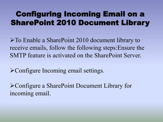 Configuring Incoming Email on a
SharePoint 2010 Document Library
To Enable a SharePoint 2010 document library to
receive emails, follow the following steps:Ensure the
SMTP feature is activated on the SharePoint Server.
Configure Incoming email settings.
Configure a SharePoint Document Library for
incoming email.
 