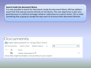 Search inside the document library
It is now possible to search for documents inside the document library. MS has added a
search box that execute queries directly on the library. The user experience is also very
good because it is without and page reload or redirection to a search center. This is really
something that is going to change the way users til structure their document libraries.
 