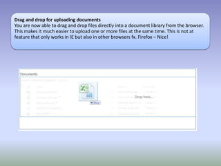 Drag and drop for uploading documents
You are now able to drag and drop files directly into a document library from the browser.
This makes it much easier to upload one or more files at the same time. This is not at
feature that only works in IE but also in other browsers fx. Firefox – Nice!
 