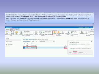 SharePoint 2013 has introduced a new feature called “Share” in the document library where the users can share the documents with other users. I have
created a team site which has Documents library. I have uploaded few documents to the documents library.
Select a document, click on Files tab in the ribbon interface. Click on Share button which is available in the Share & Track group. You can also click on …
button, where you can find an option to Share the document.
 