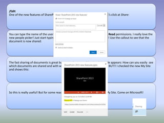/Edit
One of the new features of SharePoint is to quickly share content or sites. Let’s click at Share:
You can type the name of the user in the Invite people box and select Edit or Read permissions. I really love the
new people picker! Just start typing and you will get a suggestion. Really cool! Use the callout to see that the
document is now shared:
The fast sharing of documents is great but again the same old major downside appears: How can you easily see
which documents are shared and with whom? You can't and that is a shame. BUT!! I checked the new My Site
and shows this:
So this is really useful! But for some reason this is not available outside the My Site. Come on Microsoft!
 