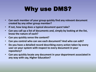 • Can each member of your group quickly find any relevant document
created by any other group member?
• If not, how long does a typical document quest take?
• Can you call up a list of documents and, simply by looking at the list,
know the nature of each?
• Can you quickly sense the content?
• Can you control who can see each document? And who can edit?
• Do you have a detailed record describing every action taken by every
user on your system with respect to every document in your
repository?
• Can you quickly locate any document in your department associated in
any way with say, Higher Education?
Why use DMS?
 
