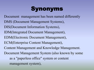 Synonyms
Document management has been named differently
DMS (Document Management Systems),
DIS(Document Information Systems),
IDM(Integrated Document Management),
EDM(Electronic Document Management),
ECM(Enterprise Content Management),
Content Management and Knowledge Management.
Document Management System (also known by some
as a "paperless office" system or content
management system),
 