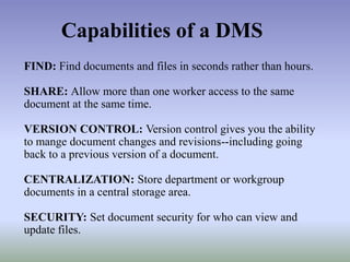 FIND: Find documents and files in seconds rather than hours.
SHARE: Allow more than one worker access to the same
document at the same time.
VERSION CONTROL: Version control gives you the ability
to mange document changes and revisions--including going
back to a previous version of a document.
CENTRALIZATION: Store department or workgroup
documents in a central storage area.
SECURITY: Set document security for who can view and
update files.
Capabilities of a DMS
 
