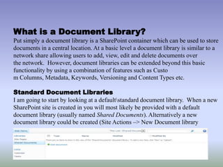 What is a Document Library?
Put simply a document library is a SharePoint container which can be used to store
documents in a central location. At a basic level a document library is similar to a
network share allowing users to add, view, edit and delete documents over
the network. However, document libraries can be extended beyond this basic
functionality by using a combination of features such as Custo
m Columns, Metadata, Keywords, Versioning and Content Types etc.
Standard Document Libraries
I am going to start by looking at a defaultstandard document library. When a new
SharePoint site is created in you will most likely be provided with a default
document library (usually named Shared Documents). Alternatively a new
document library could be created (Site Actions –> New Document library
 