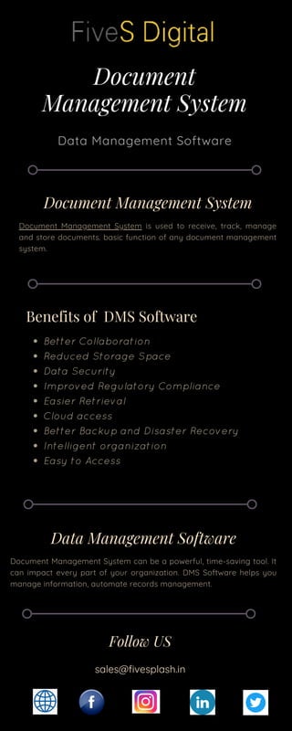 Document
Management System
Data Management Software
Benefits of DMS Software
Better Collaboration
Reduced Storage Space
Data Security
Improved Regulatory Compliance
Easier Retrieval
Cloud access
Better Backup and Disaster Recovery
Intelligent organization
Easy to Access
Data Management Software
Document Management System can be a powerful, time-saving tool. It
can impact every part of your organization. DMS Software helps you
manage information, automate records management.
Document Management System
Document Management System is used to receive, track, manage
and store documents. basic function of any document management
system.
Follow US
sales@fivesplash.in
 