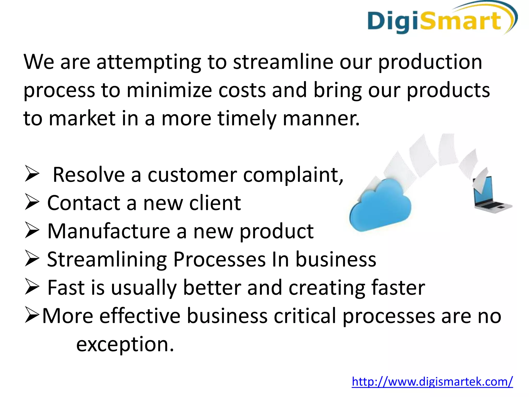 We are attempting to streamline our production
process to minimize costs and bring our products
to market in a more timely manner.
Resolve a customer complaint,
Contact a new client
Manufacture a new product
Streamlining Processes In business
Fast is usually better and creating faster
More effective business critical processes are no
exception.
http://www.digismartek.com/
