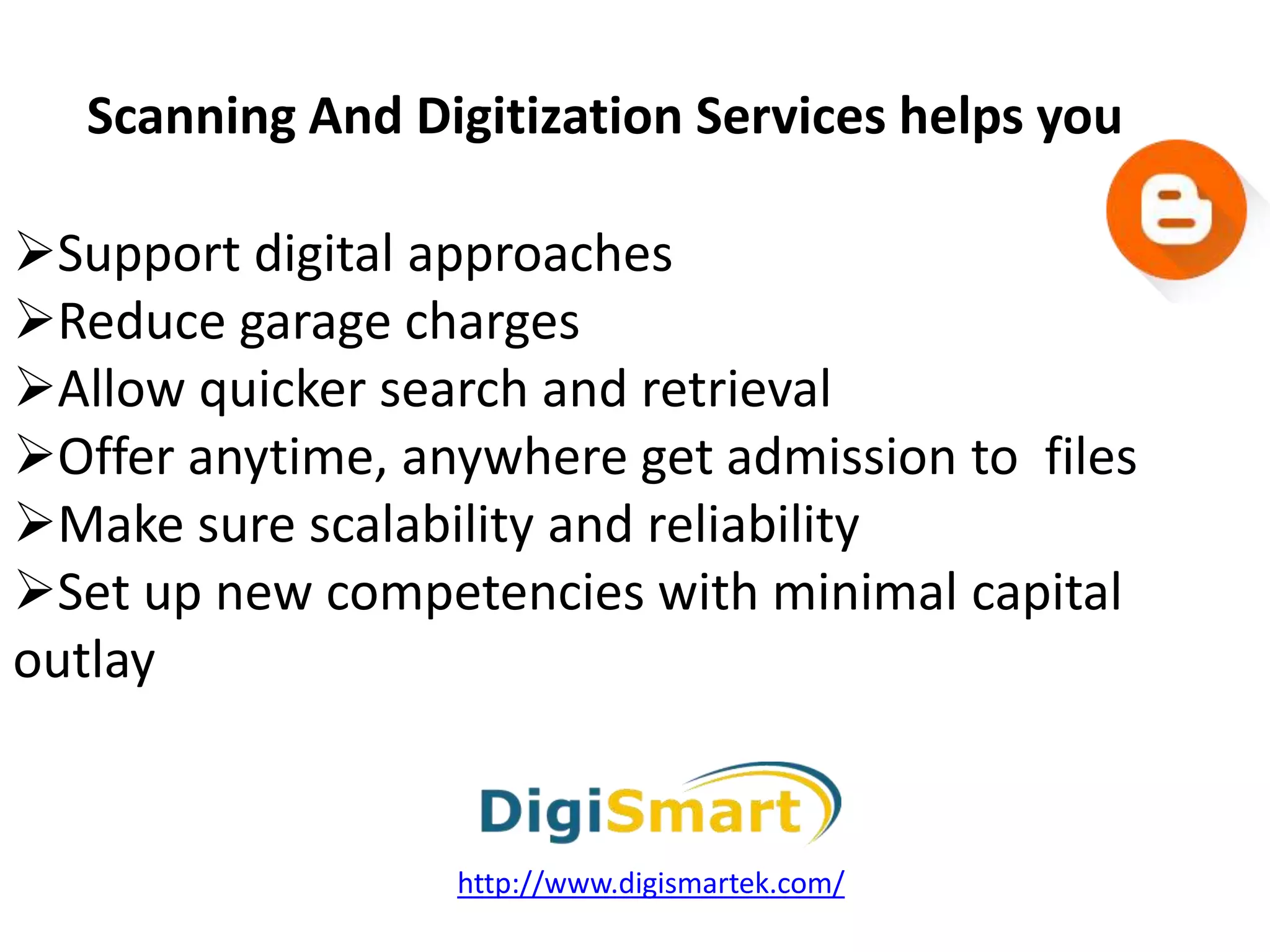 Support digital approaches
Reduce garage charges
Allow quicker search and retrieval
Offer anytime, anywhere get admission to files
Make sure scalability and reliability
Set up new competencies with minimal capital
outlay
Scanning And Digitization Services helps you
http://www.digismartek.com/