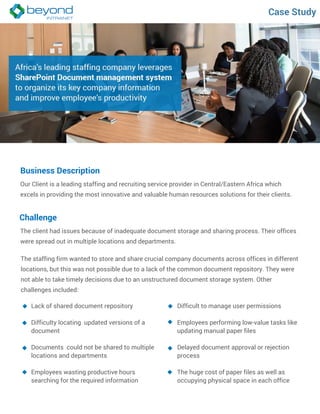 Case Study
Business Description
Our Client is a leading staffing and recruiting service provider in Central/Eastern Africa which
excels in providing the most innovative and valuable human resources solutions for their clients.
Challenge
The client had issues because of inadequate document storage and sharing process. Their offices
were spread out in multiple locations and departments.
The staffing firm wanted to store and share crucial company documents across offices in different
locations, but this was not possible due to a lack of the common document repository. They were
not able to take timely decisions due to an unstructured document storage system. Other
challenges included:
Lack of shared document repository
Difficulty locating updated versions of a
document
Documents could not be shared to multiple
locations and departments
Employees wasting productive hours
searching for the required information
Difficult to manage user permissions
Employees performing low-value tasks like
updating manual paper files
Delayed document approval or rejection
process
The huge cost of paper files as well as
occupying physical space in each office
 
