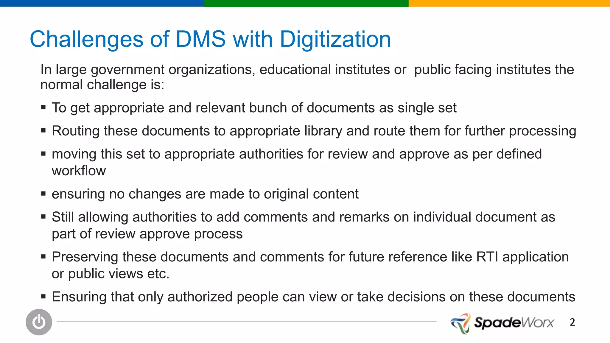 22
Challenges of DMS with Digitization
In large government organizations, educational institutes or public facing institutes the
normal challenge is:
 To get appropriate and relevant bunch of documents as single set
 Routing these documents to appropriate library and route them for further processing
 moving this set to appropriate authorities for review and approve as per defined
workflow
 ensuring no changes are made to original content
 Still allowing authorities to add comments and remarks on individual document as
part of review approve process
 Preserving these documents and comments for future reference like RTI application
or public views etc.
 Ensuring that only authorized people can view or take decisions on these documents
 