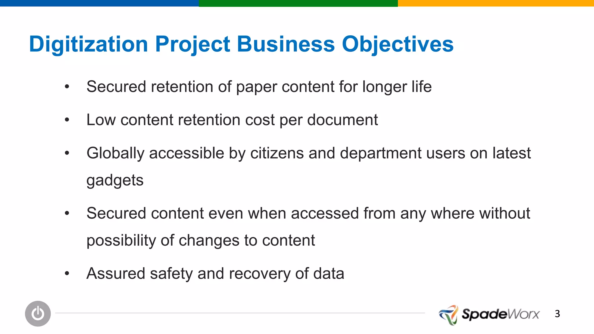 33
Digitization Project Business Objectives
• Secured retention of paper content for longer life
• Low content retention cost per document
• Globally accessible by citizens and department users on latest
gadgets
• Secured content even when accessed from any where without
possibility of changes to content
• Assured safety and recovery of data
 