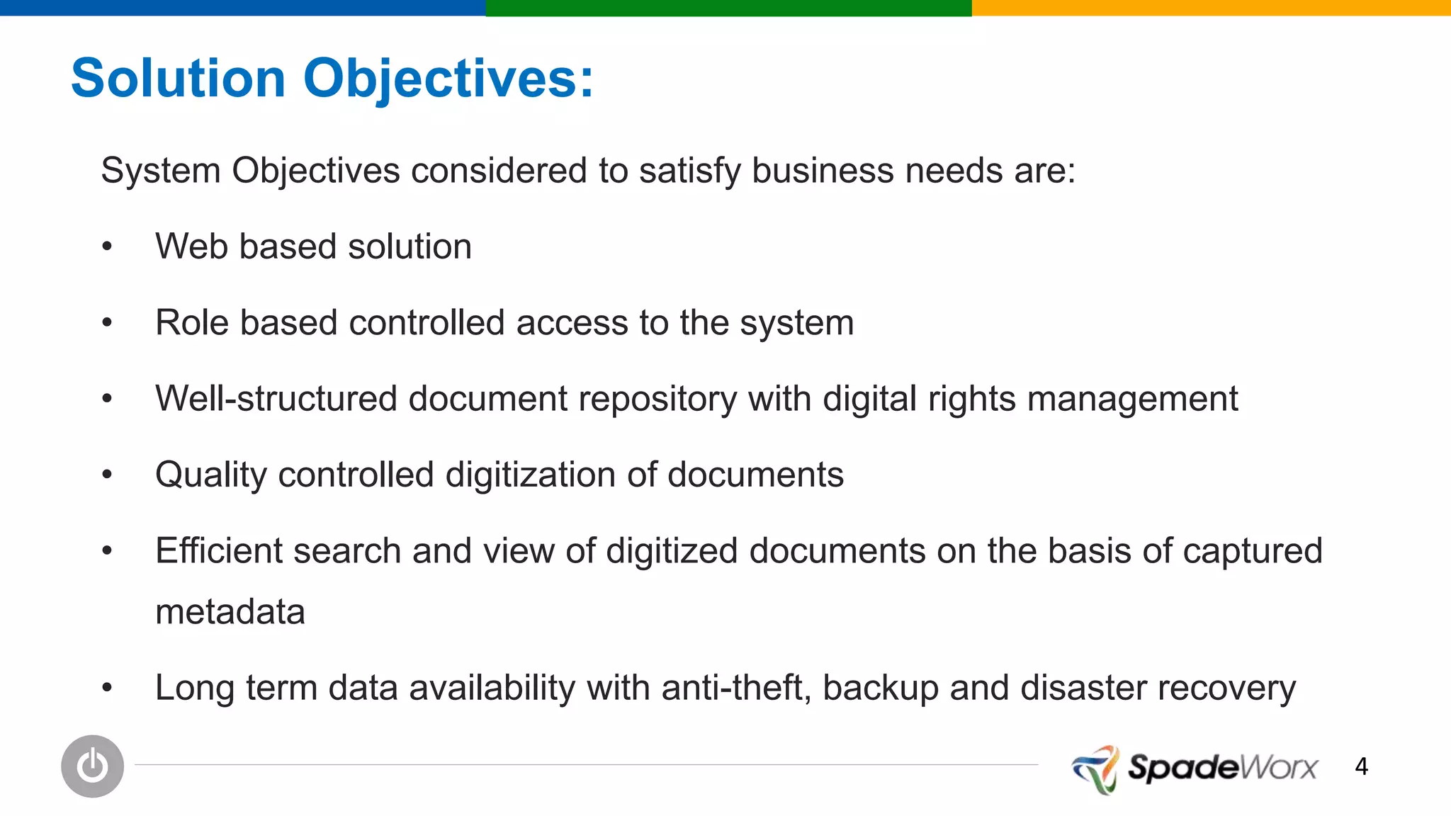 44
Solution Objectives:
System Objectives considered to satisfy business needs are:
• Web based solution
• Role based controlled access to the system
• Well-structured document repository with digital rights management
• Quality controlled digitization of documents
• Efficient search and view of digitized documents on the basis of captured
metadata
• Long term data availability with anti-theft, backup and disaster recovery
 