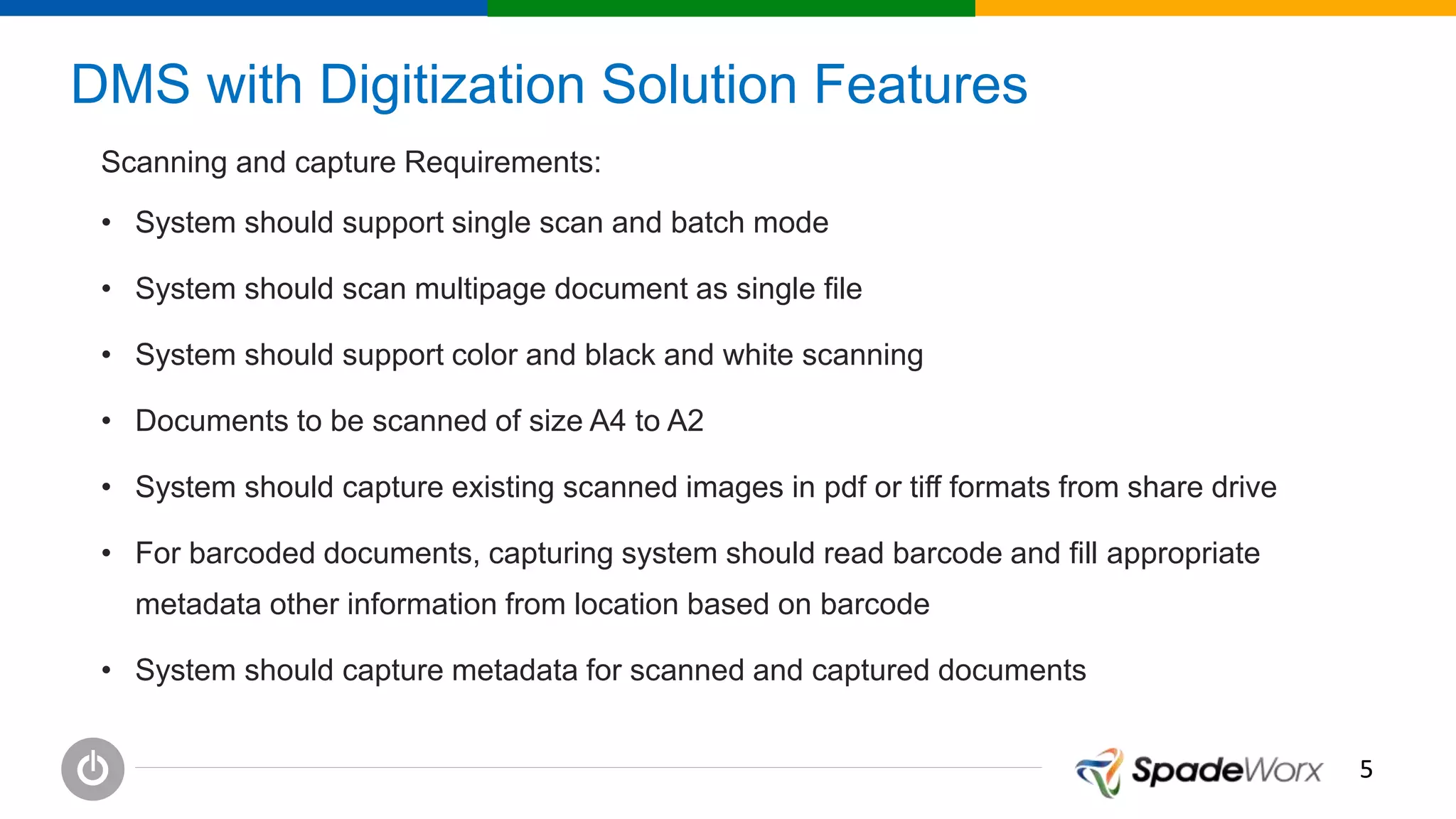 55
DMS with Digitization Solution Features
Scanning and capture Requirements:
• System should support single scan and batch mode
• System should scan multipage document as single file
• System should support color and black and white scanning
• Documents to be scanned of size A4 to A2
• System should capture existing scanned images in pdf or tiff formats from share drive
• For barcoded documents, capturing system should read barcode and fill appropriate
metadata other information from location based on barcode
• System should capture metadata for scanned and captured documents
 