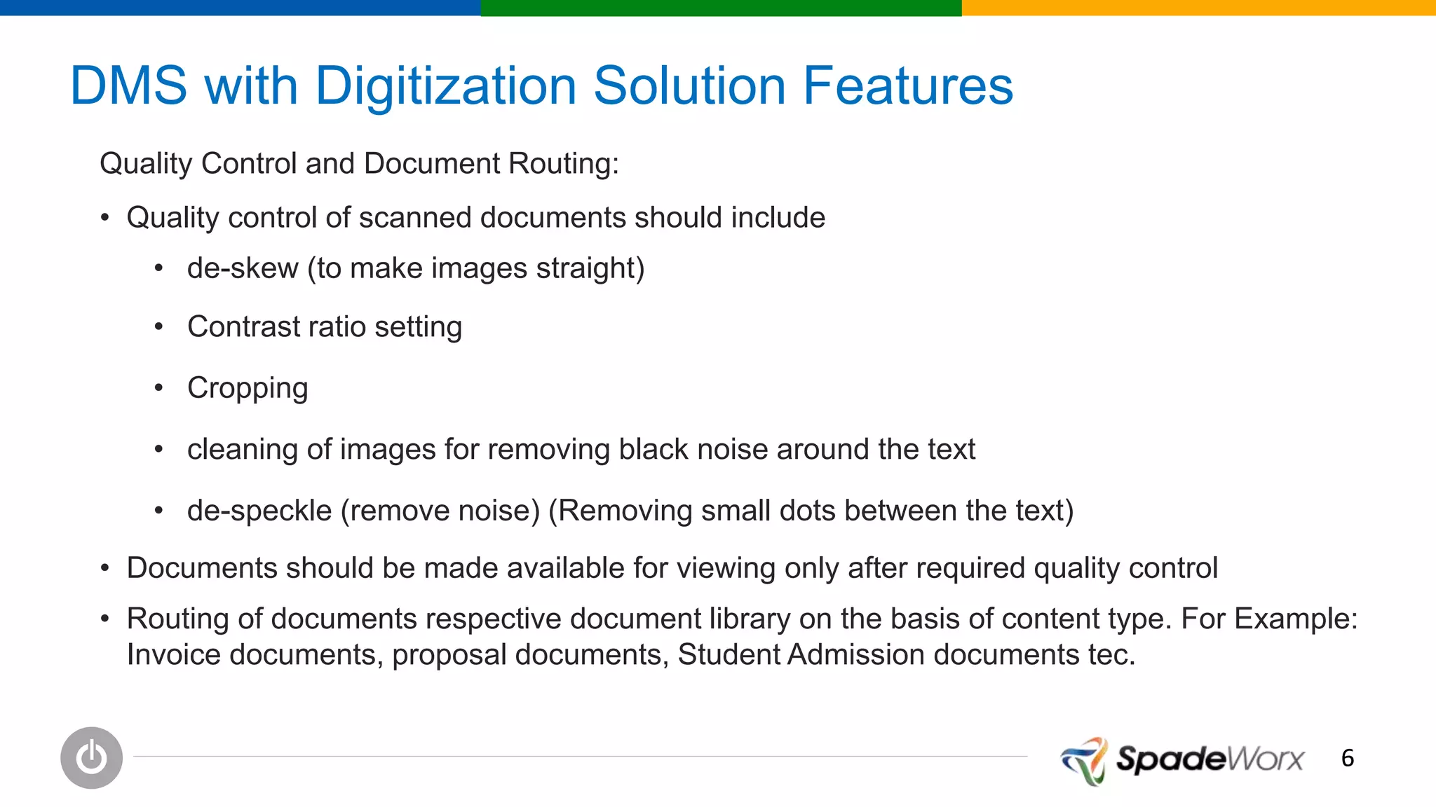 66
DMS with Digitization Solution Features
Quality Control and Document Routing:
• Quality control of scanned documents should include
• de-skew (to make images straight)
• Contrast ratio setting
• Cropping
• cleaning of images for removing black noise around the text
• de-speckle (remove noise) (Removing small dots between the text)
• Documents should be made available for viewing only after required quality control
• Routing of documents respective document library on the basis of content type. For Example:
Invoice documents, proposal documents, Student Admission documents tec.
 