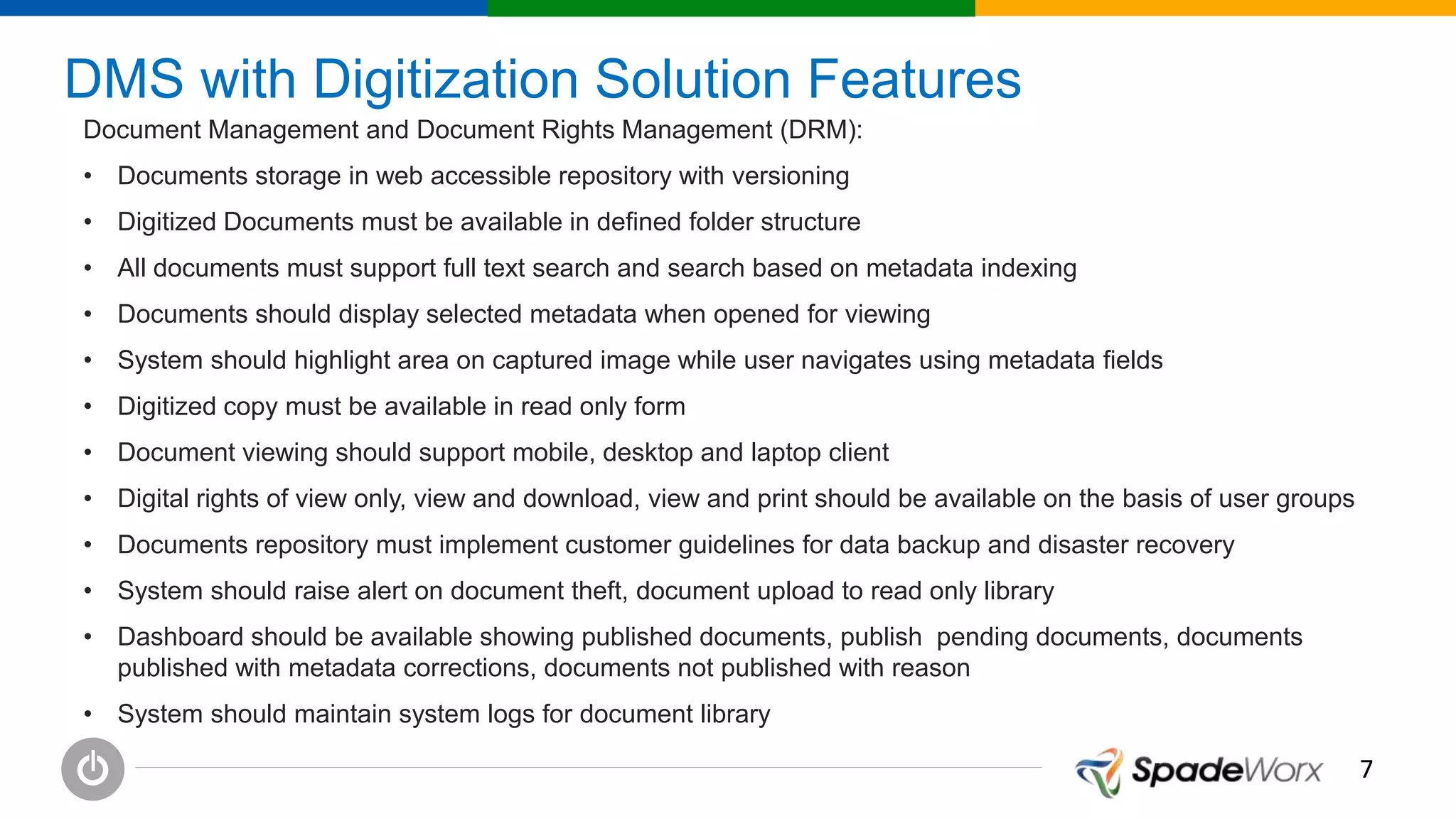 77
DMS with Digitization Solution Features
Document Management and Document Rights Management (DRM):
• Documents storage in web accessible repository with versioning
• Digitized Documents must be available in defined folder structure
• All documents must support full text search and search based on metadata indexing
• Documents should display selected metadata when opened for viewing
• System should highlight area on captured image while user navigates using metadata fields
• Digitized copy must be available in read only form
• Document viewing should support mobile, desktop and laptop client
• Digital rights of view only, view and download, view and print should be available on the basis of user groups
• Documents repository must implement customer guidelines for data backup and disaster recovery
• System should raise alert on document theft, document upload to read only library
• Dashboard should be available showing published documents, publish pending documents, documents
published with metadata corrections, documents not published with reason
• System should maintain system logs for document library
 