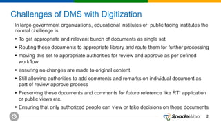 22
Challenges of DMS with Digitization
In large government organizations, educational institutes or public facing institutes the
normal challenge is:
 To get appropriate and relevant bunch of documents as single set
 Routing these documents to appropriate library and route them for further processing
 moving this set to appropriate authorities for review and approve as per defined
workflow
 ensuring no changes are made to original content
 Still allowing authorities to add comments and remarks on individual document as
part of review approve process
 Preserving these documents and comments for future reference like RTI application
or public views etc.
 Ensuring that only authorized people can view or take decisions on these documents
 