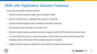 55
DMS with Digitization Solution Features
Scanning and capture Requirements:
• System should support single scan and batch mode
• System should scan multipage document as single file
• System should support color and black and white scanning
• Documents to be scanned of size A4 to A2
• System should capture existing scanned images in pdf or tiff formats from share drive
• For barcoded documents, capturing system should read barcode and fill appropriate
metadata other information from location based on barcode
• System should capture metadata for scanned and captured documents
 