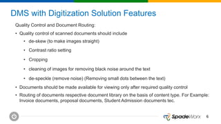 66
DMS with Digitization Solution Features
Quality Control and Document Routing:
• Quality control of scanned documents should include
• de-skew (to make images straight)
• Contrast ratio setting
• Cropping
• cleaning of images for removing black noise around the text
• de-speckle (remove noise) (Removing small dots between the text)
• Documents should be made available for viewing only after required quality control
• Routing of documents respective document library on the basis of content type. For Example:
Invoice documents, proposal documents, Student Admission documents tec.
 