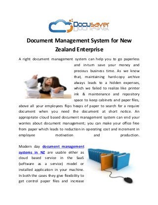 Document Management System for New
Zealand Enterprise
A right document management system can help you to go paperless
and in-turn save your money and
precious business time. As we know
that, maintaining hard-copy archive
always leads to a hidden expenses,
which we failed to realize like printer
ink & maintenance and repository
space to keep cabinets and paper files,
above all your employees flips heaps of paper to search for a require
document when you need the document at short notice. An
appropriate cloud based document management system can end your
worries about document management; you can make your office free
from paper which leads to reduction in operating cost and increment in
employee motivation and production.
Modern day document management
systems in NZ are usable either as
cloud based service in the SaaS
(software as a service) model or
installed application in your machine.
In both the cases they give flexibility to
get control paper files and increase
 