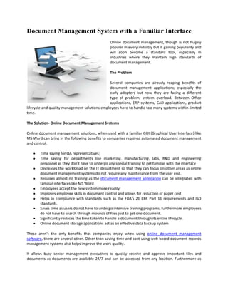 Document Management System with a Familiar Interface
                                                Online document management, though is not hugely
                                                popular in every industry but it gaining popularity and
                                                will soon become a standard tool, especially in
                                                industries where they maintain high standards of
                                                document management.

                                                The Problem

                                               Several companies are already reaping benefits of
                                               document management applications; especially the
                                               early adopters but now they are facing a different
                                               type of problem, system overload. Between Office
                                               applications, ERP systems, CAD applications, product
lifecycle and quality management solutions employees have to handle too many systems within limited
time.

The Solution- Online Document Management Systems

Online document management solutions, when used with a familiar GUI (Graphical User Interface) like
MS Word can bring in the following benefits to companies required automated document management
and control.

       Time saving for QA representatives;
       Time saving for departments like marketing, manufacturing, labs, R&D and engineering
       personnel as they don’t have to undergo any special training to get familiar with the interface
       Decreases the workl0oad on the IT department so that they can focus on other areas as online
       document management systems do not require any maintenance from the user end.
       Requires almost no training as the document management application can be integrated with
       familiar interfaces like MS Word
       Employees accept the new system more readily;
       Improves employee skills in document control and allows for reduction of paper cost
       Helps in compliance with standards such as the FDA's 21 CFR Part 11 requirements and ISO
       standards.
       Saves time as users do not have to undergo intensive training programs, furthermore employees
       do not have to search through mounds of files just to get one document.
       Significantly reduces the time taken to handle a document through its entire lifecycle.
       Online document storage applications act as an effective data backup system

These aren’t the only benefits that companies enjoy when using online document management
software, there are several other. Other than saving time and cost using web based document records
management systems also helps improve the work quality.

It allows busy senior management executives to quickly receive and approve important files and
documents as documents are available 24/7 and can be accessed from any location. Furthermore as
 