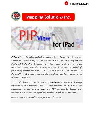 866-895-MAPS
PIPview™ is a brand new iPad application that allows Users to quickly
Search and retrieve any PDF document. This is created by request for
FIREbasePIP Pre-Plan drawing Users. Once you create your Pre-Plan
with FIREbasePIP, save the drawing as a PDF document. Upload all of
your newly created Pre-Plans (in PDF format) to our Cloud Servers. Use
PIPview™ to view those documents anywhere you have Wi-Fi or an
internet connection.
You don’t have to own a copy of FIREbasePIP Pre-Plan drawing
software to use PIPview™. You can use PIPview™ as a stand-alone
application to Search and view your PDF documents. Search and
retrieve any PDF document you’ve uploaded anywhere at any time.
Here are the samples of images for your references:
 
