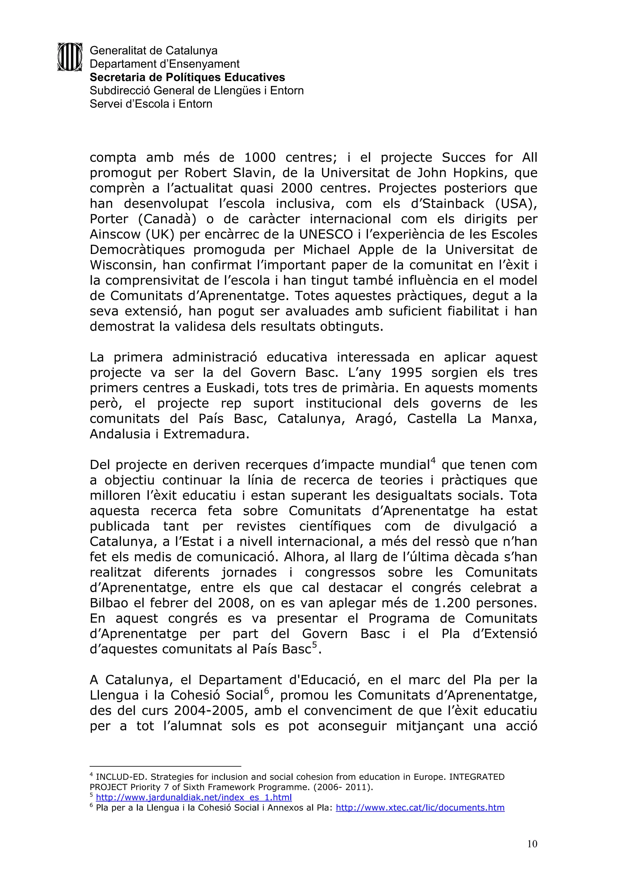 Generalitat de Catalunya
Departament d’Ensenyament
Secretaria de Polítiques Educatives
Subdirecció General de Llengües i Entorn
Servei d’Escola i Entorn



compta amb més de 1000 centres; i el projecte Succes for All
promogut per Robert Slavin, de la Universitat de John Hopkins, que
comprèn a l’actualitat quasi 2000 centres. Projectes posteriors que
han desenvolupat l’escola inclusiva, com els d’Stainback (USA),
Porter (Canadà) o de caràcter internacional com els dirigits per
Ainscow (UK) per encàrrec de la UNESCO i l’experiència de les Escoles
Democràtiques promoguda per Michael Apple de la Universitat de
Wisconsin, han confirmat l’important paper de la comunitat en l’èxit i
la comprensivitat de l’escola i han tingut també influència en el model
de Comunitats d’Aprenentatge. Totes aquestes pràctiques, degut a la
seva extensió, han pogut ser avaluades amb suficient fiabilitat i han
demostrat la validesa dels resultats obtinguts.

La primera administració educativa interessada en aplicar aquest
projecte va ser la del Govern Basc. L’any 1995 sorgien els tres
primers centres a Euskadi, tots tres de primària. En aquests moments
però, el projecte rep suport institucional dels governs de les
comunitats del País Basc, Catalunya, Aragó, Castella La Manxa,
Andalusia i Extremadura.

Del projecte en deriven recerques d’impacte mundial4 que tenen com
a objectiu continuar la línia de recerca de teories i pràctiques que
milloren l’èxit educatiu i estan superant les desigualtats socials. Tota
aquesta recerca feta sobre Comunitats d’Aprenentatge ha estat
publicada tant per revistes científiques com de divulgació a
Catalunya, a l’Estat i a nivell internacional, a més del ressò que n’han
fet els medis de comunicació. Alhora, al llarg de l’última dècada s’han
realitzat diferents jornades i congressos sobre les Comunitats
d’Aprenentatge, entre els que cal destacar el congrés celebrat a
Bilbao el febrer del 2008, on es van aplegar més de 1.200 persones.
En aquest congrés es va presentar el Programa de Comunitats
d’Aprenentatge per part del Govern Basc i el Pla d’Extensió
d’aquestes comunitats al País Basc 5 .

A Catalunya, el Departament d'Educació, en el marc del Pla per la
Llengua i la Cohesió Social 6 , promou les Comunitats d’Aprenentatge,
des del curs 2004-2005, amb el convenciment de que l’èxit educatiu
per a tot l’alumnat sols es pot aconseguir mitjançant una acció


4
  INCLUD-ED. Strategies for inclusion and social cohesion from education in Europe. INTEGRATED
PROJECT Priority 7 of Sixth Framework Programme. (2006- 2011).
5
  http://www.jardunaldiak.net/index_es_1.html
6
  Pla per a la Llengua i la Cohesió Social i Annexos al Pla: http://www.xtec.cat/lic/documents.htm



                                                                                                     10
 