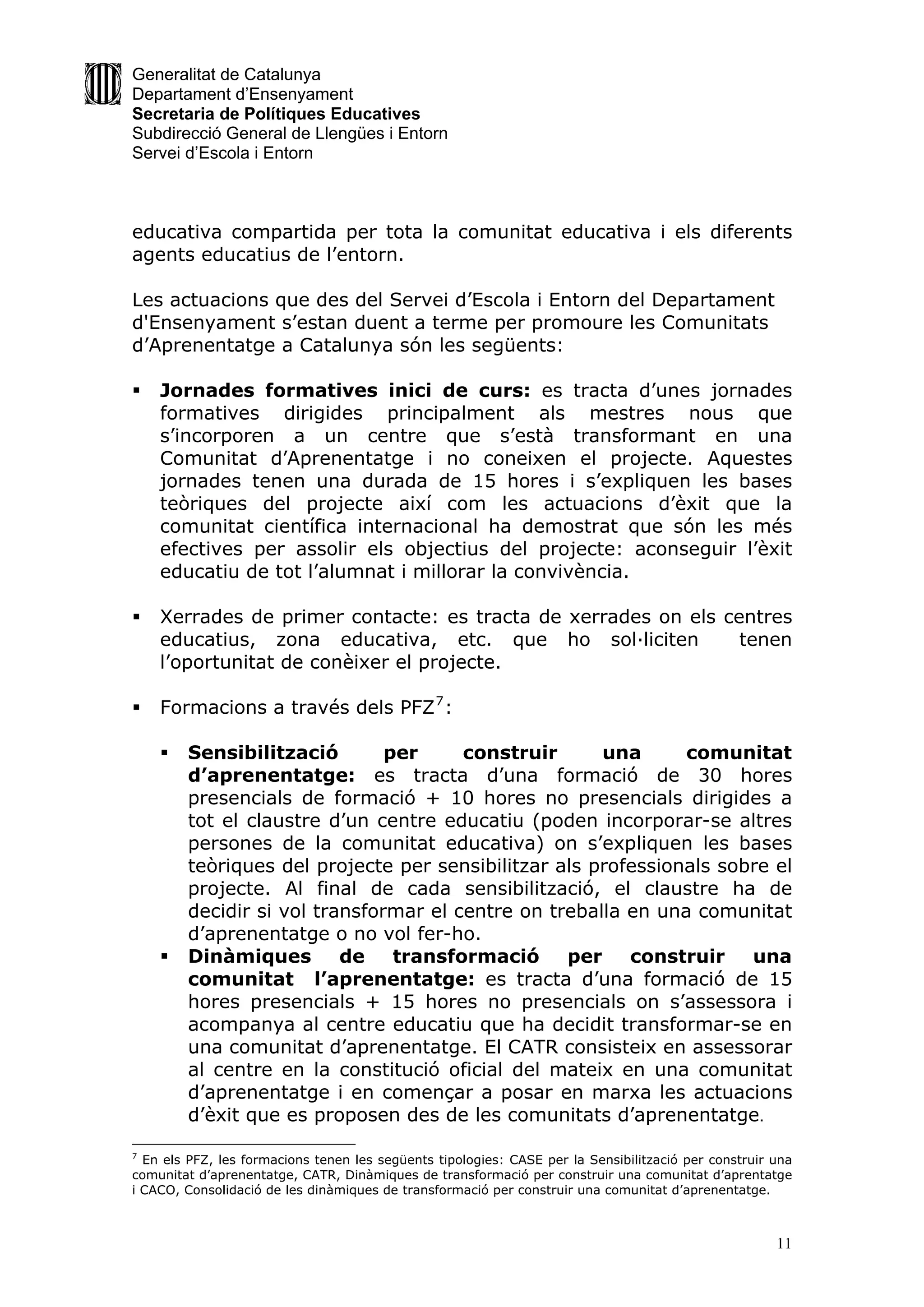 Generalitat de Catalunya
Departament d’Ensenyament
Secretaria de Polítiques Educatives
Subdirecció General de Llengües i Entorn
Servei d’Escola i Entorn



educativa compartida per tota la comunitat educativa i els diferents
agents educatius de l’entorn.

Les actuacions que des del Servei d’Escola i Entorn del Departament
d'Ensenyament s’estan duent a terme per promoure les Comunitats
d’Aprenentatge a Catalunya són les següents:

   Jornades formatives inici de curs: es tracta d’unes jornades
    formatives dirigides principalment als mestres nous que
    s’incorporen a un centre que s’està transformant en una
    Comunitat d’Aprenentatge i no coneixen el projecte. Aquestes
    jornades tenen una durada de 15 hores i s’expliquen les bases
    teòriques del projecte així com les actuacions d’èxit que la
    comunitat científica internacional ha demostrat que són les més
    efectives per assolir els objectius del projecte: aconseguir l’èxit
    educatiu de tot l’alumnat i millorar la convivència.

   Xerrades de primer contacte: es tracta de xerrades on els centres
    educatius, zona educativa, etc. que ho sol·liciten          tenen
    l’oportunitat de conèixer el projecte.

   Formacions a través dels PFZ 7 :

       Sensibilització        per     construir      una      comunitat
        d’aprenentatge: es tracta d’una formació de 30 hores
        presencials de formació + 10 hores no presencials dirigides a
        tot el claustre d’un centre educatiu (poden incorporar-se altres
        persones de la comunitat educativa) on s’expliquen les bases
        teòriques del projecte per sensibilitzar als professionals sobre el
        projecte. Al final de cada sensibilització, el claustre ha de
        decidir si vol transformar el centre on treballa en una comunitat
        d’aprenentatge o no vol fer-ho.
       Dinàmiques        de    transformació     per    construir    una
        comunitat l’aprenentatge: es tracta d’una formació de 15
        hores presencials + 15 hores no presencials on s’assessora i
        acompanya al centre educatiu que ha decidit transformar-se en
        una comunitat d’aprenentatge. El CATR consisteix en assessorar
        al centre en la constitució oficial del mateix en una comunitat
        d’aprenentatge i en començar a posar en marxa les actuacions
        d’èxit que es proposen des de les comunitats d’aprenentatge.

7
  En els PFZ, les formacions tenen les següents tipologies: CASE per la Sensibilització per construir una
comunitat d’aprenentatge, CATR, Dinàmiques de transformació per construir una comunitat d’aprentatge
i CACO, Consolidació de les dinàmiques de transformació per construir una comunitat d’aprenentatge.



                                                                                                      11
 
