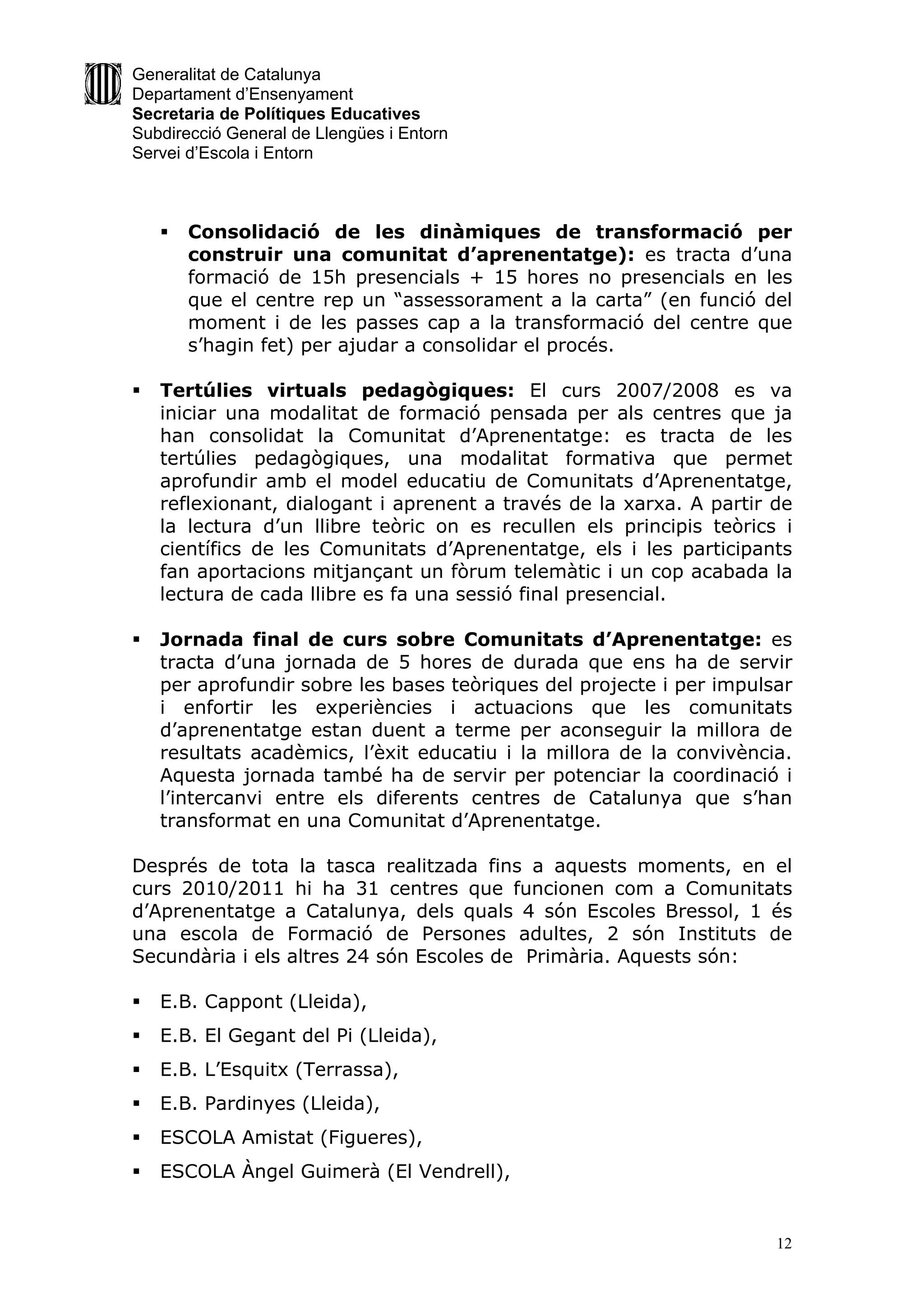 Generalitat de Catalunya
Departament d’Ensenyament
Secretaria de Polítiques Educatives
Subdirecció General de Llengües i Entorn
Servei d’Escola i Entorn



       Consolidació de les dinàmiques de transformació per
        construir una comunitat d’aprenentatge): es tracta d’una
        formació de 15h presencials + 15 hores no presencials en les
        que el centre rep un “assessorament a la carta” (en funció del
        moment i de les passes cap a la transformació del centre que
        s’hagin fet) per ajudar a consolidar el procés.

   Tertúlies virtuals pedagògiques: El curs 2007/2008 es va
    iniciar una modalitat de formació pensada per als centres que ja
    han consolidat la Comunitat d’Aprenentatge: es tracta de les
    tertúlies pedagògiques, una modalitat formativa que permet
    aprofundir amb el model educatiu de Comunitats d’Aprenentatge,
    reflexionant, dialogant i aprenent a través de la xarxa. A partir de
    la lectura d’un llibre teòric on es recullen els principis teòrics i
    científics de les Comunitats d’Aprenentatge, els i les participants
    fan aportacions mitjançant un fòrum telemàtic i un cop acabada la
    lectura de cada llibre es fa una sessió final presencial.

   Jornada final de curs sobre Comunitats d’Aprenentatge: es
    tracta d’una jornada de 5 hores de durada que ens ha de servir
    per aprofundir sobre les bases teòriques del projecte i per impulsar
    i enfortir les experiències i actuacions que les comunitats
    d’aprenentatge estan duent a terme per aconseguir la millora de
    resultats acadèmics, l’èxit educatiu i la millora de la convivència.
    Aquesta jornada també ha de servir per potenciar la coordinació i
    l’intercanvi entre els diferents centres de Catalunya que s’han
    transformat en una Comunitat d’Aprenentatge.

Després de tota la tasca realitzada fins a aquests moments, en el
curs 2010/2011 hi ha 31 centres que funcionen com a Comunitats
d’Aprenentatge a Catalunya, dels quals 4 són Escoles Bressol, 1 és
una escola de Formació de Persones adultes, 2 són Instituts de
Secundària i els altres 24 són Escoles de Primària. Aquests són:

   E.B. Cappont (Lleida),
   E.B. El Gegant del Pi (Lleida),
   E.B. L’Esquitx (Terrassa),
   E.B. Pardinyes (Lleida),
   ESCOLA Amistat (Figueres),
   ESCOLA Àngel Guimerà (El Vendrell),


                                                                      12
 
